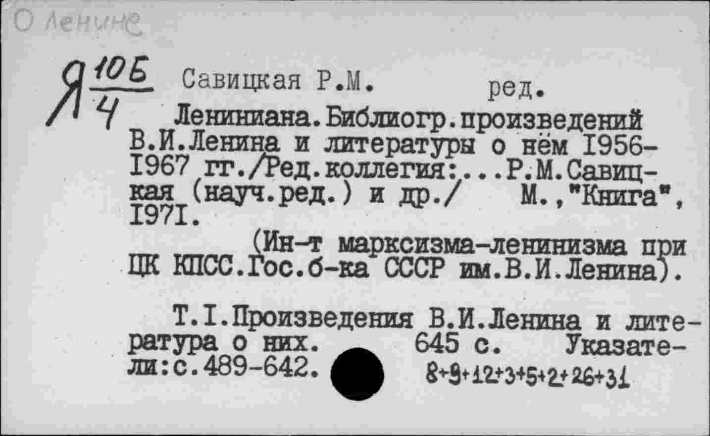 ﻿Савицкая Р.М. ред,
7	Лениниана.Библиогр.произведений
В.И.Ленина и литературы о нём 1956-1967 гг./Ред.коллегия.Р.М.Савицкая (науч.ред.) и др./ М./Книга”, 1971.
(Ин-т марксизма-ленинизма при ЦК КПСС.Гос.б-ка СССР им.В.И.Ленина).
Т.1.Произведения В.И.Ленина и литература о них. 645 с. Указатели: с. 489-642.	8*3+12+345+2+26+31